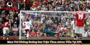 Man Utd khủng hoảng sau trận thua Aston Villa